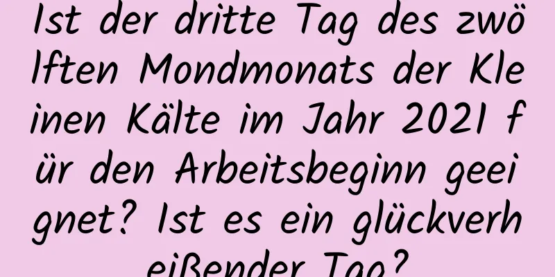 Ist der dritte Tag des zwölften Mondmonats der Kleinen Kälte im Jahr 2021 für den Arbeitsbeginn geeignet? Ist es ein glückverheißender Tag?