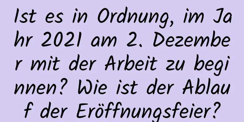 Ist es in Ordnung, im Jahr 2021 am 2. Dezember mit der Arbeit zu beginnen? Wie ist der Ablauf der Eröffnungsfeier?