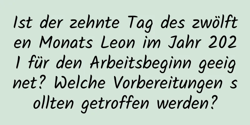 Ist der zehnte Tag des zwölften Monats Leon im Jahr 2021 für den Arbeitsbeginn geeignet? Welche Vorbereitungen sollten getroffen werden?