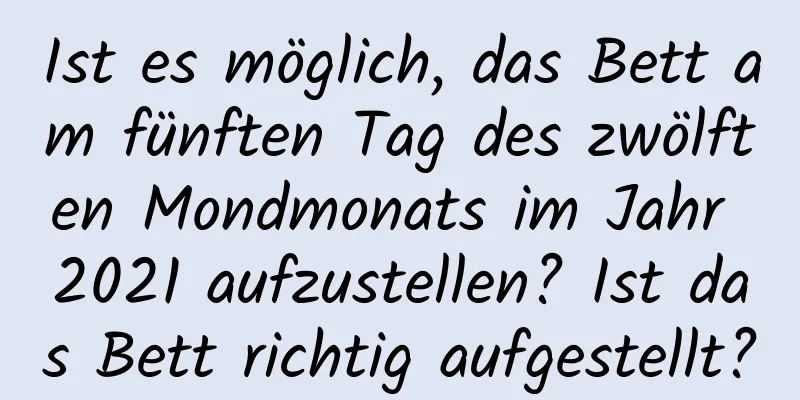 Ist es möglich, das Bett am fünften Tag des zwölften Mondmonats im Jahr 2021 aufzustellen? Ist das Bett richtig aufgestellt?