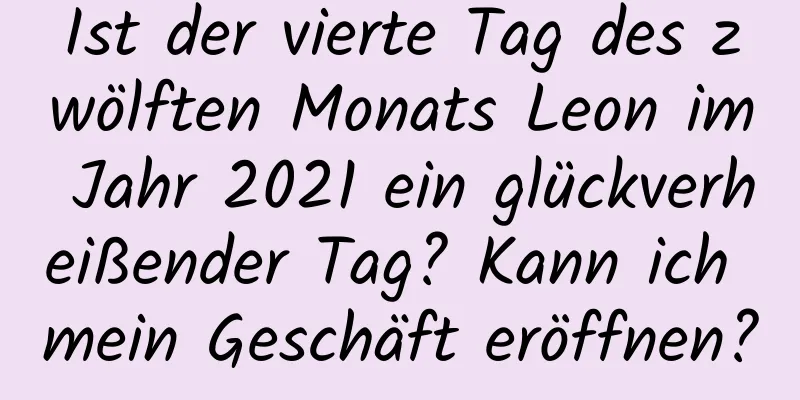 Ist der vierte Tag des zwölften Monats Leon im Jahr 2021 ein glückverheißender Tag? Kann ich mein Geschäft eröffnen?