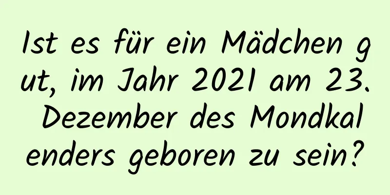 Ist es für ein Mädchen gut, im Jahr 2021 am 23. Dezember des Mondkalenders geboren zu sein?