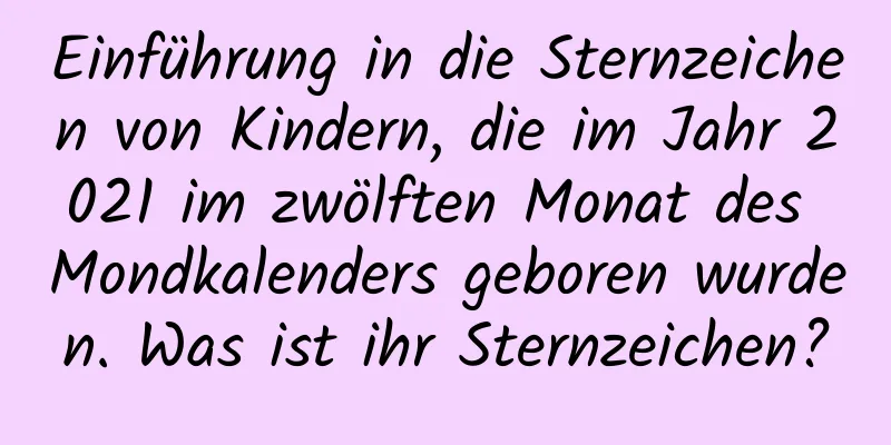 Einführung in die Sternzeichen von Kindern, die im Jahr 2021 im zwölften Monat des Mondkalenders geboren wurden. Was ist ihr Sternzeichen?