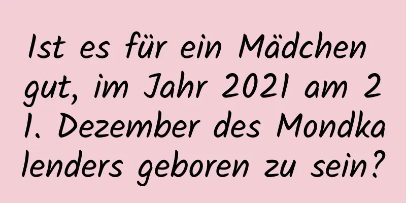 Ist es für ein Mädchen gut, im Jahr 2021 am 21. Dezember des Mondkalenders geboren zu sein?