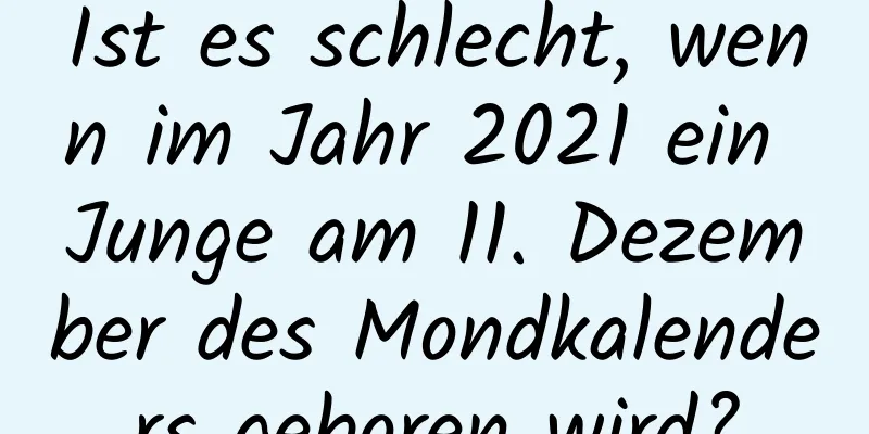 Ist es schlecht, wenn im Jahr 2021 ein Junge am 11. Dezember des Mondkalenders geboren wird?