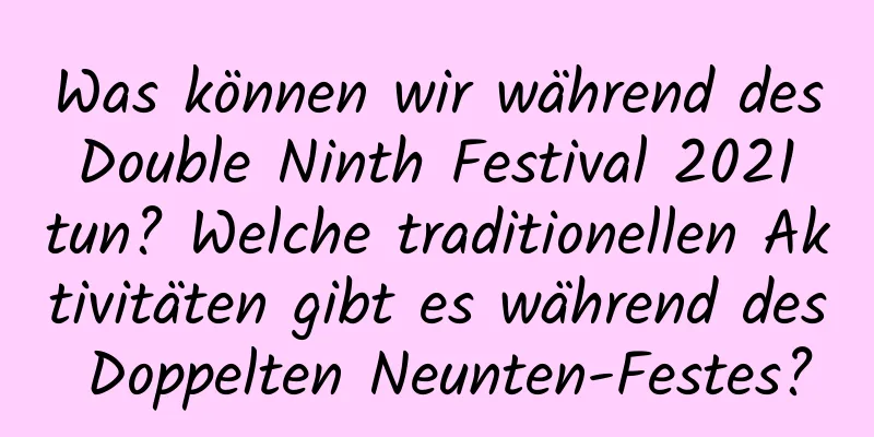 Was können wir während des Double Ninth Festival 2021 tun? Welche traditionellen Aktivitäten gibt es während des Doppelten Neunten-Festes?