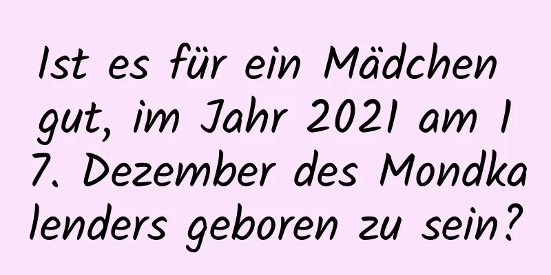 Ist es für ein Mädchen gut, im Jahr 2021 am 17. Dezember des Mondkalenders geboren zu sein?