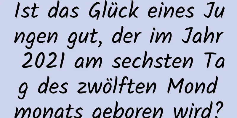 Ist das Glück eines Jungen gut, der im Jahr 2021 am sechsten Tag des zwölften Mondmonats geboren wird?