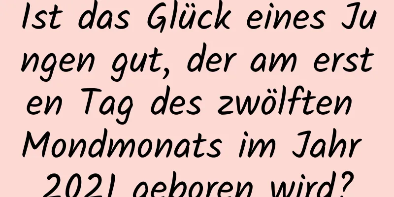 Ist das Glück eines Jungen gut, der am ersten Tag des zwölften Mondmonats im Jahr 2021 geboren wird?