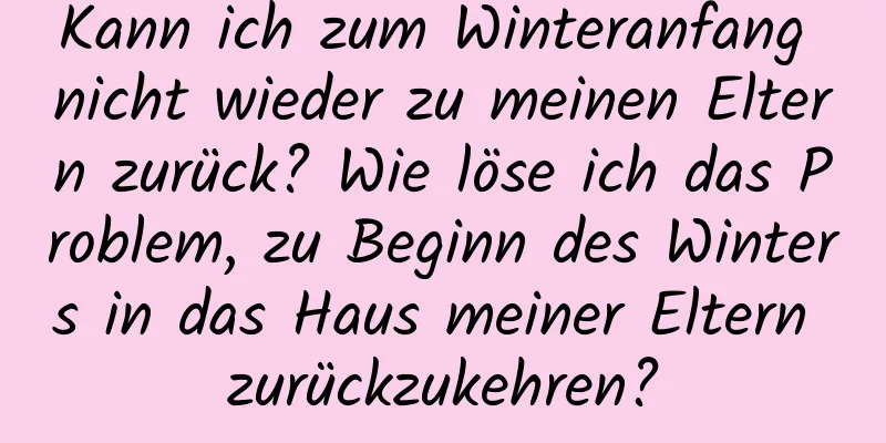 Kann ich zum Winteranfang nicht wieder zu meinen Eltern zurück? Wie löse ich das Problem, zu Beginn des Winters in das Haus meiner Eltern zurückzukehren?