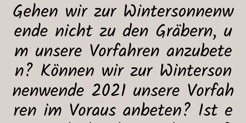 Gehen wir zur Wintersonnenwende nicht zu den Gräbern, um unsere Vorfahren anzubeten? Können wir zur Wintersonnenwende 2021 unsere Vorfahren im Voraus anbeten? Ist es ein glückverheißender Tag?