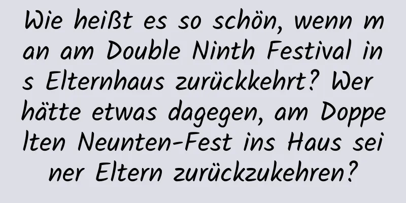 Wie heißt es so schön, wenn man am Double Ninth Festival ins Elternhaus zurückkehrt? Wer hätte etwas dagegen, am Doppelten Neunten-Fest ins Haus seiner Eltern zurückzukehren?