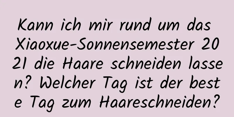 Kann ich mir rund um das Xiaoxue-Sonnensemester 2021 die Haare schneiden lassen? Welcher Tag ist der beste Tag zum Haareschneiden?