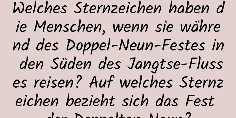 Welches Sternzeichen haben die Menschen, wenn sie während des Doppel-Neun-Festes in den Süden des Jangtse-Flusses reisen? Auf welches Sternzeichen bezieht sich das Fest der Doppelten Neun?