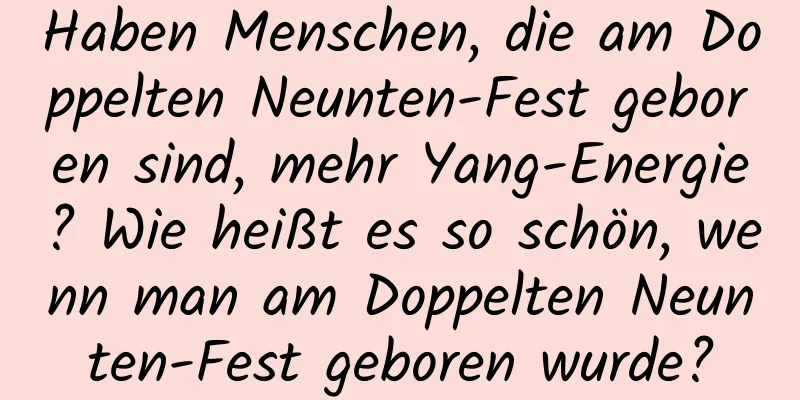 Haben Menschen, die am Doppelten Neunten-Fest geboren sind, mehr Yang-Energie? Wie heißt es so schön, wenn man am Doppelten Neunten-Fest geboren wurde?