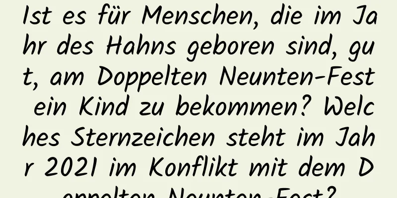 Ist es für Menschen, die im Jahr des Hahns geboren sind, gut, am Doppelten Neunten-Fest ein Kind zu bekommen? Welches Sternzeichen steht im Jahr 2021 im Konflikt mit dem Doppelten Neunten-Fest?