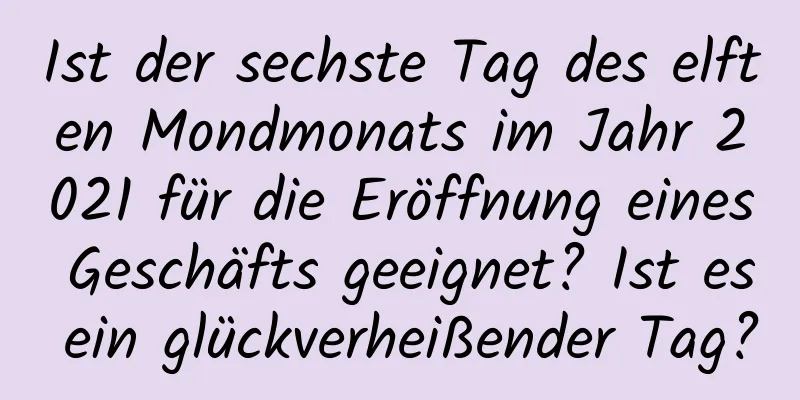 Ist der sechste Tag des elften Mondmonats im Jahr 2021 für die Eröffnung eines Geschäfts geeignet? Ist es ein glückverheißender Tag?