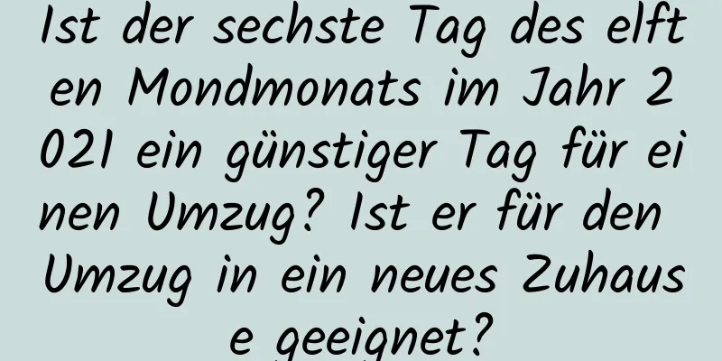 Ist der sechste Tag des elften Mondmonats im Jahr 2021 ein günstiger Tag für einen Umzug? Ist er für den Umzug in ein neues Zuhause geeignet?