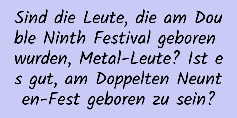 Sind die Leute, die am Double Ninth Festival geboren wurden, Metal-Leute? Ist es gut, am Doppelten Neunten-Fest geboren zu sein?