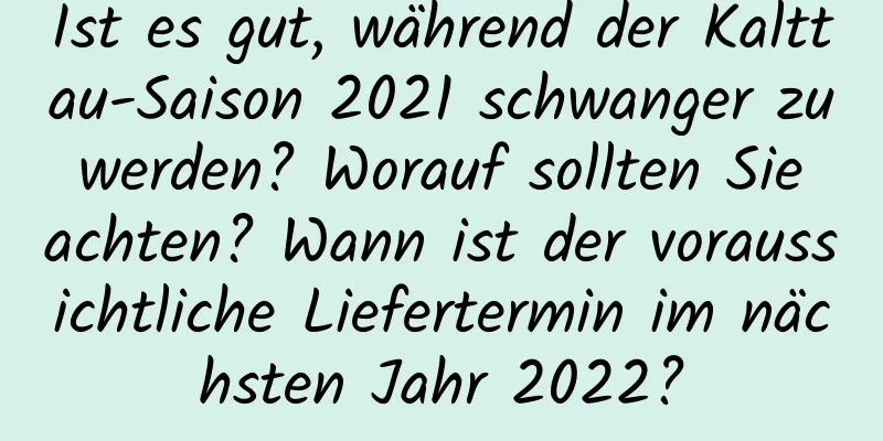 Ist es gut, während der Kalttau-Saison 2021 schwanger zu werden? Worauf sollten Sie achten? Wann ist der voraussichtliche Liefertermin im nächsten Jahr 2022?