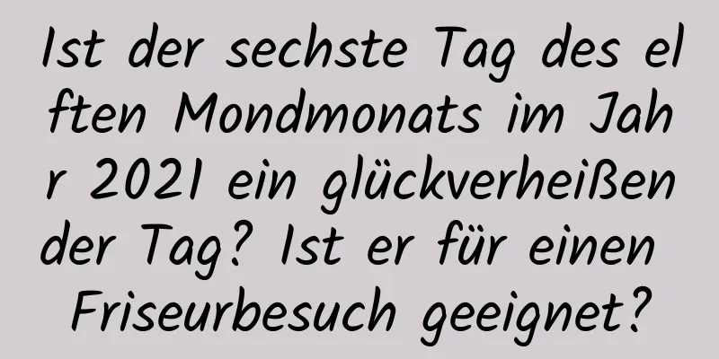 Ist der sechste Tag des elften Mondmonats im Jahr 2021 ein glückverheißender Tag? Ist er für einen Friseurbesuch geeignet?