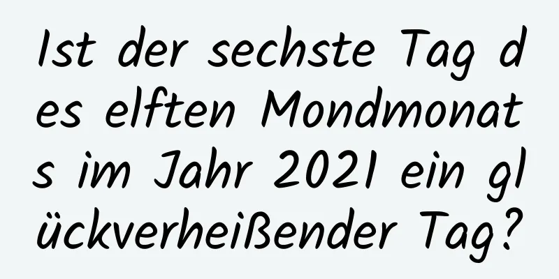 Ist der sechste Tag des elften Mondmonats im Jahr 2021 ein glückverheißender Tag?