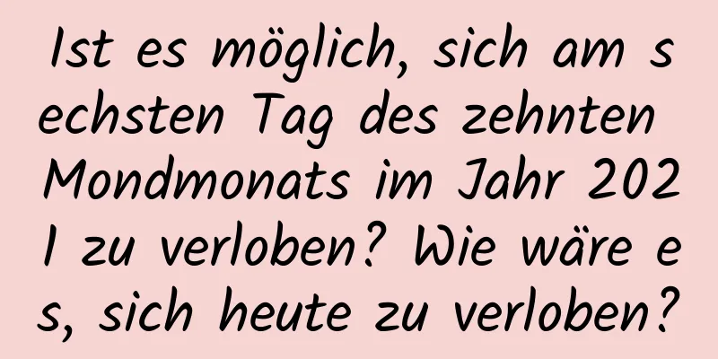 Ist es möglich, sich am sechsten Tag des zehnten Mondmonats im Jahr 2021 zu verloben? Wie wäre es, sich heute zu verloben?