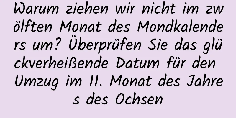 Warum ziehen wir nicht im zwölften Monat des Mondkalenders um? Überprüfen Sie das glückverheißende Datum für den Umzug im 11. Monat des Jahres des Ochsen