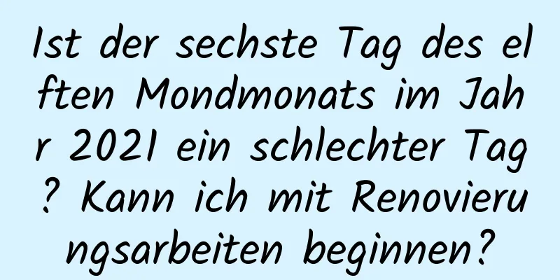 Ist der sechste Tag des elften Mondmonats im Jahr 2021 ein schlechter Tag? Kann ich mit Renovierungsarbeiten beginnen?