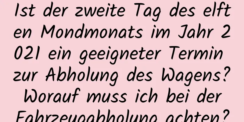 Ist der zweite Tag des elften Mondmonats im Jahr 2021 ein geeigneter Termin zur Abholung des Wagens? Worauf muss ich bei der Fahrzeugabholung achten?