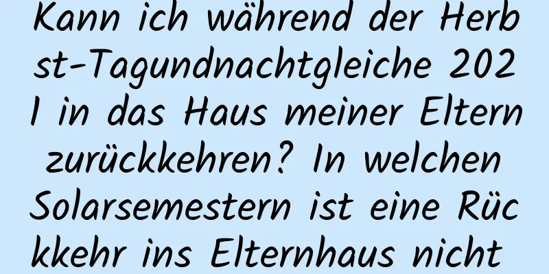 Kann ich während der Herbst-Tagundnachtgleiche 2021 in das Haus meiner Eltern zurückkehren? In welchen Solarsemestern ist eine Rückkehr ins Elternhaus nicht möglich?