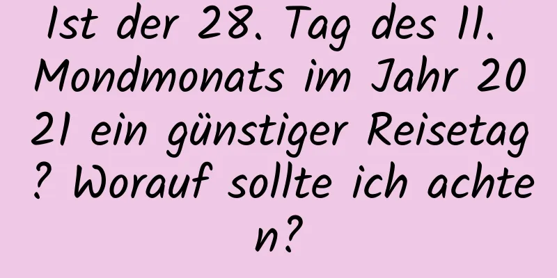 Ist der 28. Tag des 11. Mondmonats im Jahr 2021 ein günstiger Reisetag? Worauf sollte ich achten?