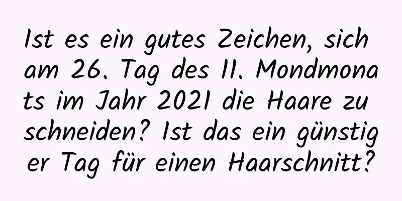 Ist es ein gutes Zeichen, sich am 26. Tag des 11. Mondmonats im Jahr 2021 die Haare zu schneiden? Ist das ein günstiger Tag für einen Haarschnitt?