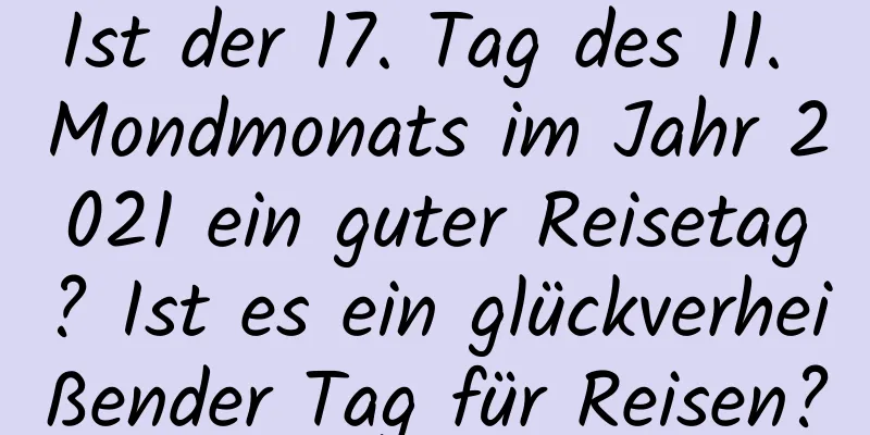 Ist der 17. Tag des 11. Mondmonats im Jahr 2021 ein guter Reisetag? Ist es ein glückverheißender Tag für Reisen?