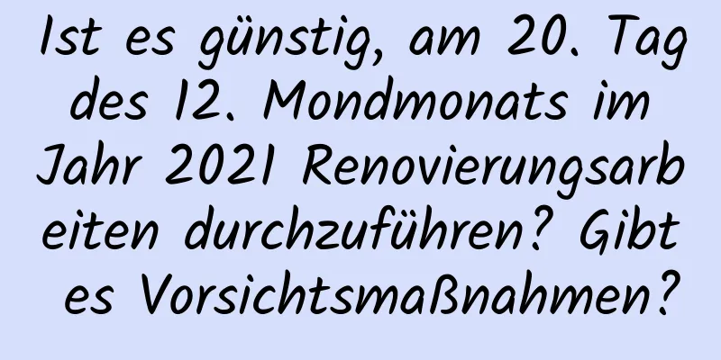 Ist es günstig, am 20. Tag des 12. Mondmonats im Jahr 2021 Renovierungsarbeiten durchzuführen? Gibt es Vorsichtsmaßnahmen?