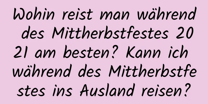 Wohin reist man während des Mittherbstfestes 2021 am besten? Kann ich während des Mittherbstfestes ins Ausland reisen?