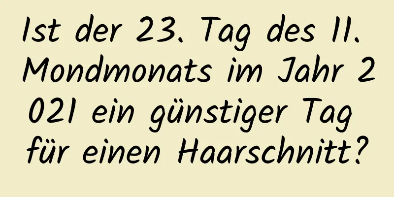 Ist der 23. Tag des 11. Mondmonats im Jahr 2021 ein günstiger Tag für einen Haarschnitt?