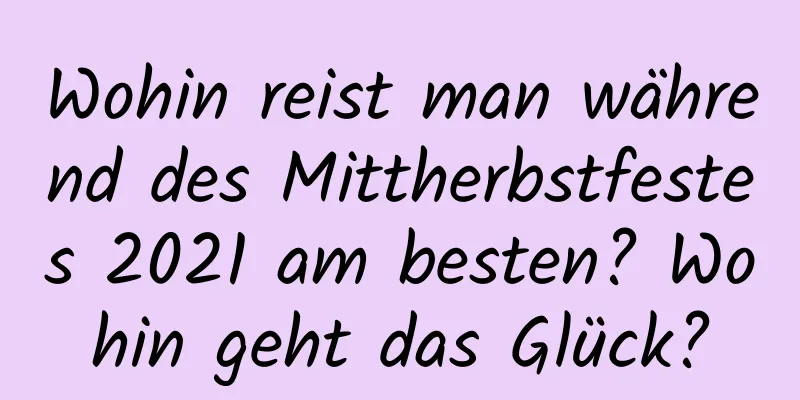 Wohin reist man während des Mittherbstfestes 2021 am besten? Wohin geht das Glück?