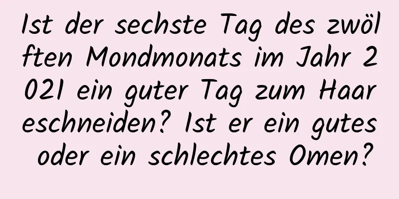 Ist der sechste Tag des zwölften Mondmonats im Jahr 2021 ein guter Tag zum Haareschneiden? Ist er ein gutes oder ein schlechtes Omen?