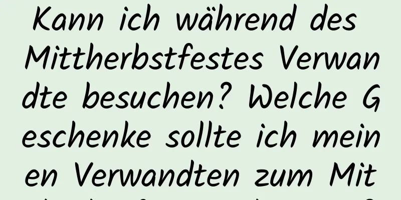 Kann ich während des Mittherbstfestes Verwandte besuchen? Welche Geschenke sollte ich meinen Verwandten zum Mittherbstfest mitbringen?