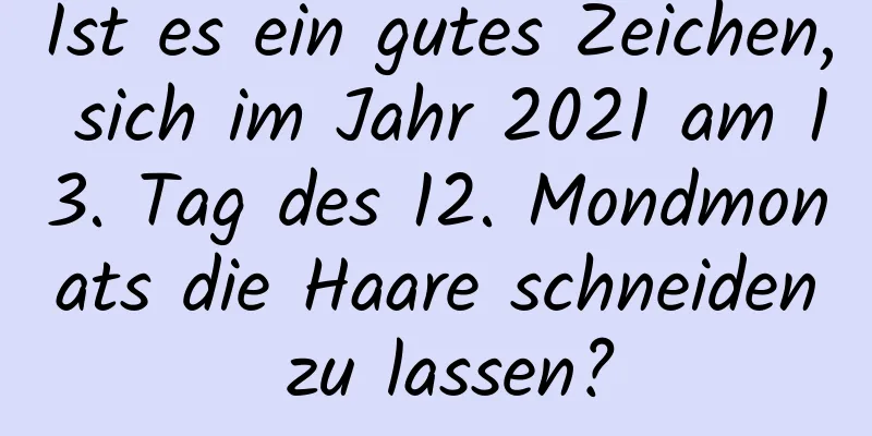 Ist es ein gutes Zeichen, sich im Jahr 2021 am 13. Tag des 12. Mondmonats die Haare schneiden zu lassen?