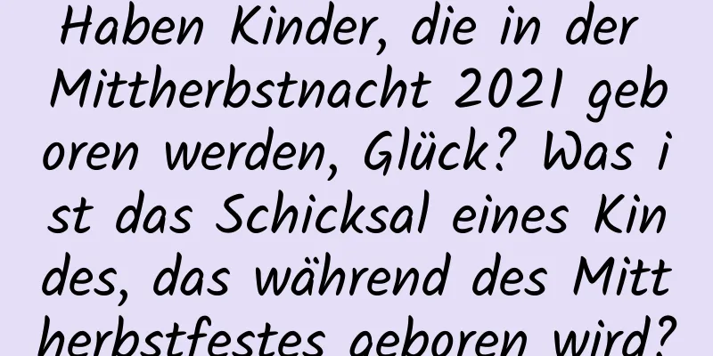 Haben Kinder, die in der Mittherbstnacht 2021 geboren werden, Glück? Was ist das Schicksal eines Kindes, das während des Mittherbstfestes geboren wird?