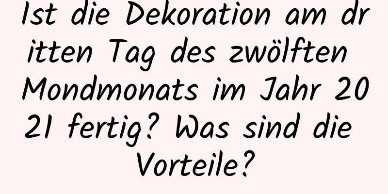 Ist die Dekoration am dritten Tag des zwölften Mondmonats im Jahr 2021 fertig? Was sind die Vorteile?