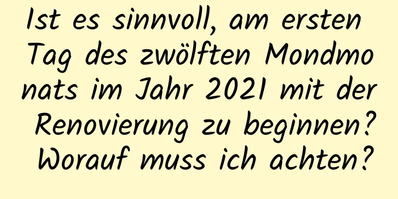 Ist es sinnvoll, am ersten Tag des zwölften Mondmonats im Jahr 2021 mit der Renovierung zu beginnen? Worauf muss ich achten?