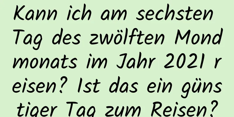 Kann ich am sechsten Tag des zwölften Mondmonats im Jahr 2021 reisen? Ist das ein günstiger Tag zum Reisen?