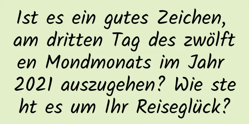 Ist es ein gutes Zeichen, am dritten Tag des zwölften Mondmonats im Jahr 2021 auszugehen? Wie steht es um Ihr Reiseglück?