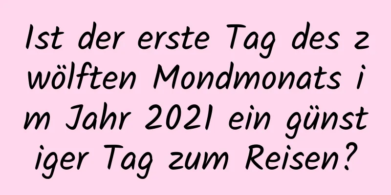 Ist der erste Tag des zwölften Mondmonats im Jahr 2021 ein günstiger Tag zum Reisen?