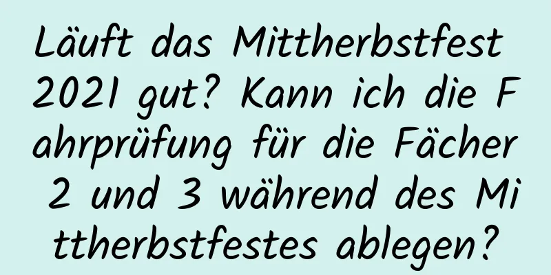 Läuft das Mittherbstfest 2021 gut? Kann ich die Fahrprüfung für die Fächer 2 und 3 während des Mittherbstfestes ablegen?