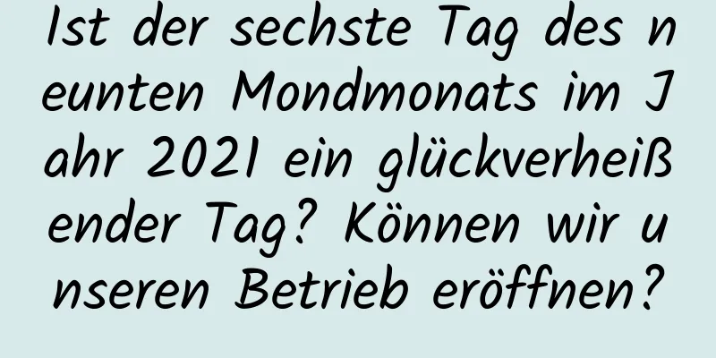 Ist der sechste Tag des neunten Mondmonats im Jahr 2021 ein glückverheißender Tag? Können wir unseren Betrieb eröffnen?