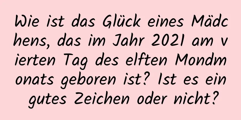 Wie ist das Glück eines Mädchens, das im Jahr 2021 am vierten Tag des elften Mondmonats geboren ist? Ist es ein gutes Zeichen oder nicht?